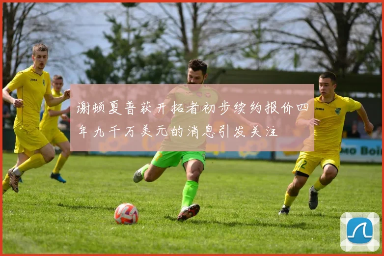 谢顿夏普获开拓者初步续约报价四年九千万美元的消息引发关注