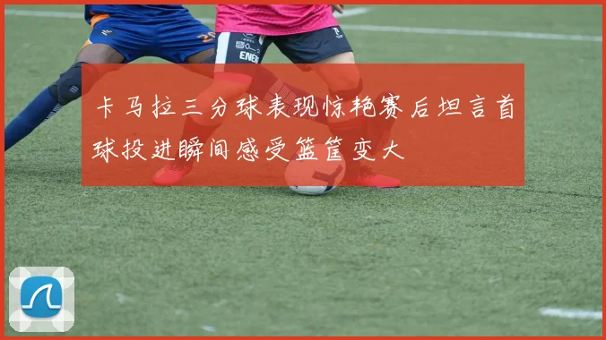 卡马拉三分球表现惊艳赛后坦言首球投进瞬间感受篮筐变大