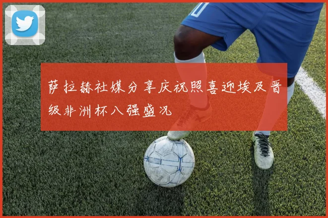 萨拉赫社媒分享庆祝照喜迎埃及晋级非洲杯八强盛况