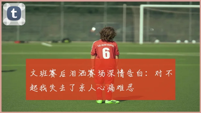 文班赛后泪洒赛场深情告白：对不起我失去了亲人心痛难忍