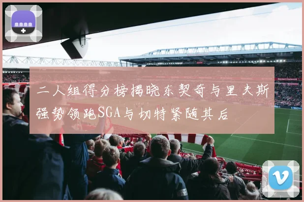 二人组得分榜揭晓东契奇与里夫斯强势领跑SGA与切特紧随其后