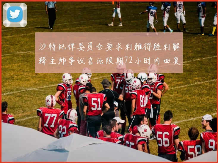 沙特纪律委员会要求利雅得胜利解释主帅争议言论限期72小时内回复