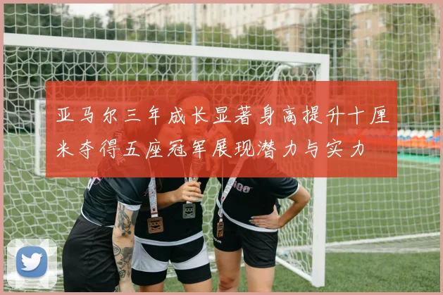 亚马尔三年成长显著身高提升十厘米夺得五座冠军展现潜力与实力