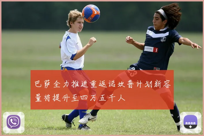 巴萨全力推进重返诺坎普计划新容量将提升至四万五千人