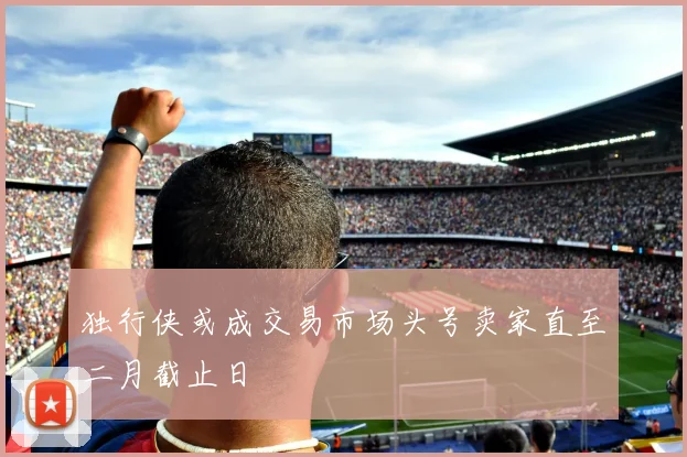 独行侠或成交易市场头号卖家直至二月截止日