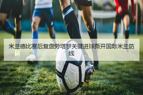 米兰德比赛后复盘劳塔罗关键进球撕开国际米兰防线