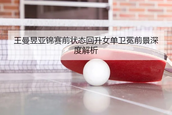 王曼昱亚锦赛前状态回升女单卫冕前景深度解析